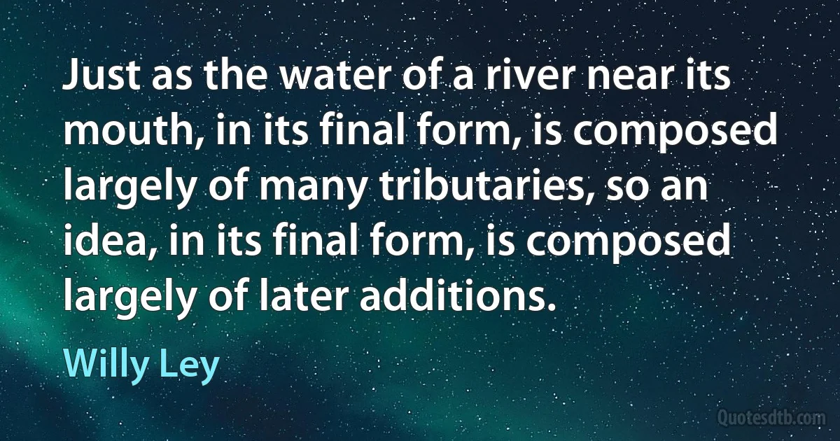 Just as the water of a river near its mouth, in its final form, is composed largely of many tributaries, so an idea, in its final form, is composed largely of later additions. (Willy Ley)