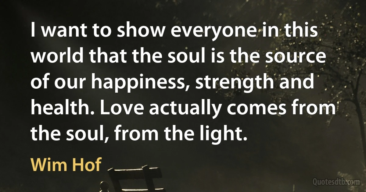 I want to show everyone in this world that the soul is the source of our happiness, strength and health. Love actually comes from the soul, from the light. (Wim Hof)