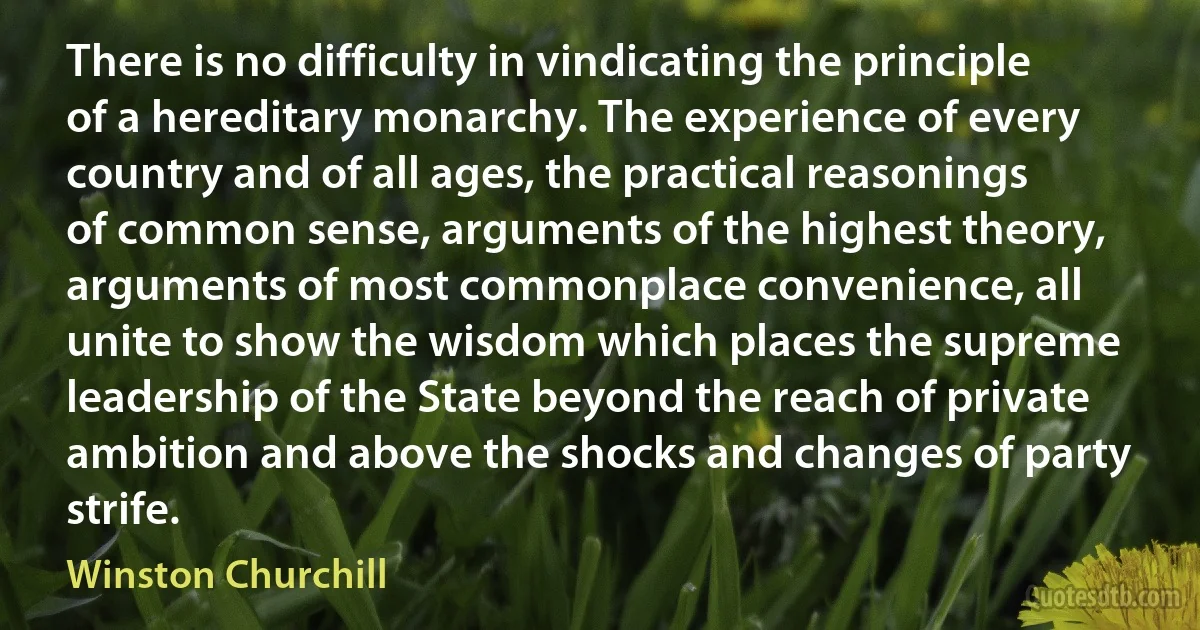 There is no difficulty in vindicating the principle of a hereditary monarchy. The experience of every country and of all ages, the practical reasonings of common sense, arguments of the highest theory, arguments of most commonplace convenience, all unite to show the wisdom which places the supreme leadership of the State beyond the reach of private ambition and above the shocks and changes of party strife. (Winston Churchill)