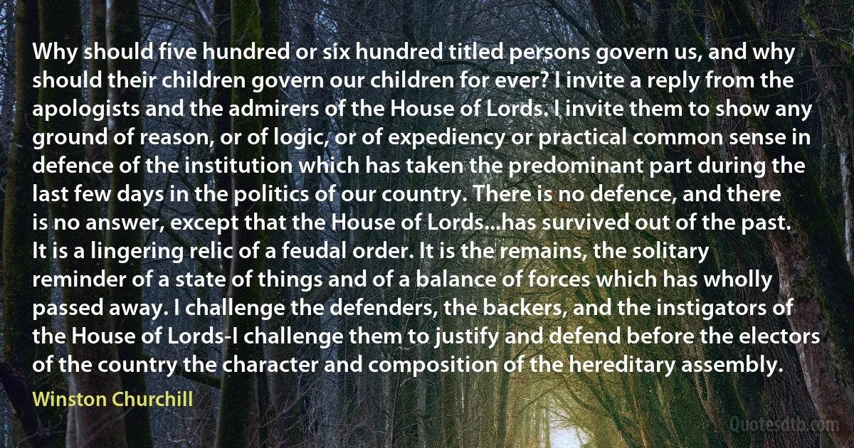 Why should five hundred or six hundred titled persons govern us, and why should their children govern our children for ever? I invite a reply from the apologists and the admirers of the House of Lords. I invite them to show any ground of reason, or of logic, or of expediency or practical common sense in defence of the institution which has taken the predominant part during the last few days in the politics of our country. There is no defence, and there is no answer, except that the House of Lords...has survived out of the past. It is a lingering relic of a feudal order. It is the remains, the solitary reminder of a state of things and of a balance of forces which has wholly passed away. I challenge the defenders, the backers, and the instigators of the House of Lords-I challenge them to justify and defend before the electors of the country the character and composition of the hereditary assembly. (Winston Churchill)