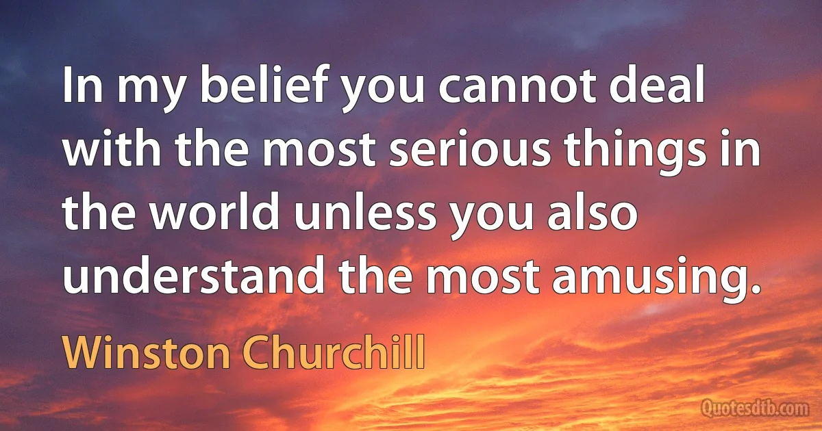 In my belief you cannot deal with the most serious things in the world unless you also understand the most amusing. (Winston Churchill)