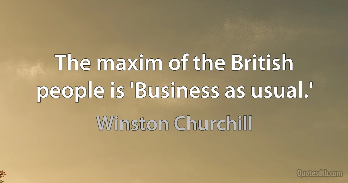 The maxim of the British people is 'Business as usual.' (Winston Churchill)