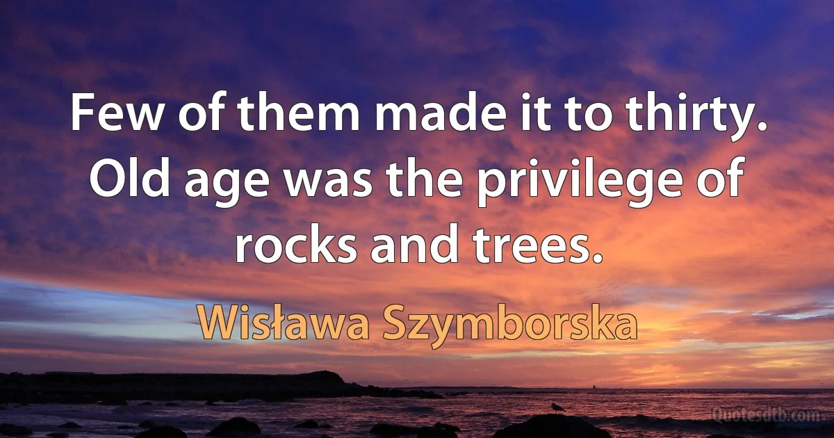 Few of them made it to thirty.
Old age was the privilege of rocks and trees. (Wisława Szymborska)