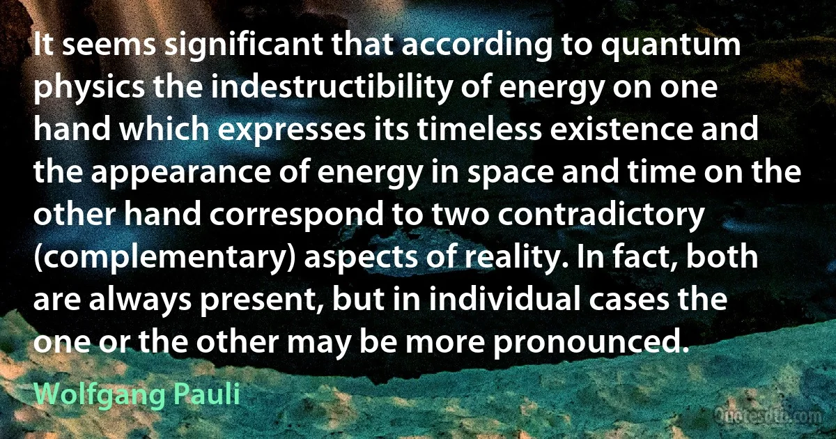 It seems significant that according to quantum physics the indestructibility of energy on one hand which expresses its timeless existence and the appearance of energy in space and time on the other hand correspond to two contradictory (complementary) aspects of reality. In fact, both are always present, but in individual cases the one or the other may be more pronounced. (Wolfgang Pauli)