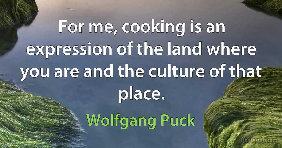 For me, cooking is an expression of the land where you are and the culture of that place. (Wolfgang Puck)