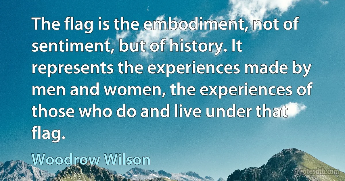 The flag is the embodiment, not of sentiment, but of history. It represents the experiences made by men and women, the experiences of those who do and live under that flag. (Woodrow Wilson)