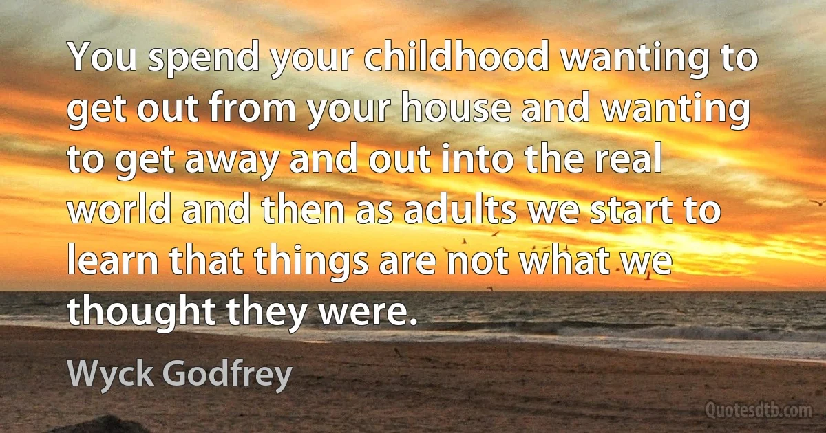 You spend your childhood wanting to get out from your house and wanting to get away and out into the real world and then as adults we start to learn that things are not what we thought they were. (Wyck Godfrey)