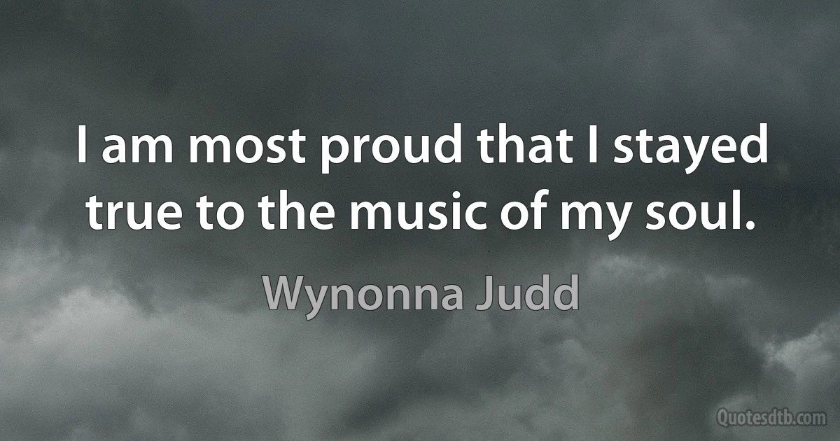 I am most proud that I stayed true to the music of my soul. (Wynonna Judd)