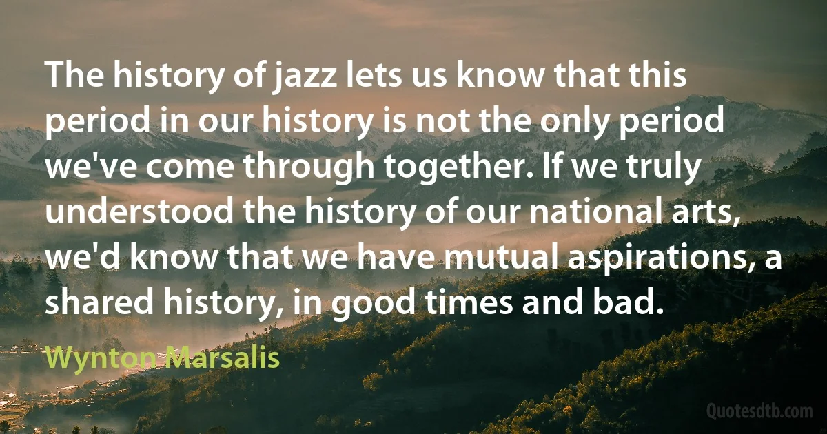 The history of jazz lets us know that this period in our history is not the only period we've come through together. If we truly understood the history of our national arts, we'd know that we have mutual aspirations, a shared history, in good times and bad. (Wynton Marsalis)