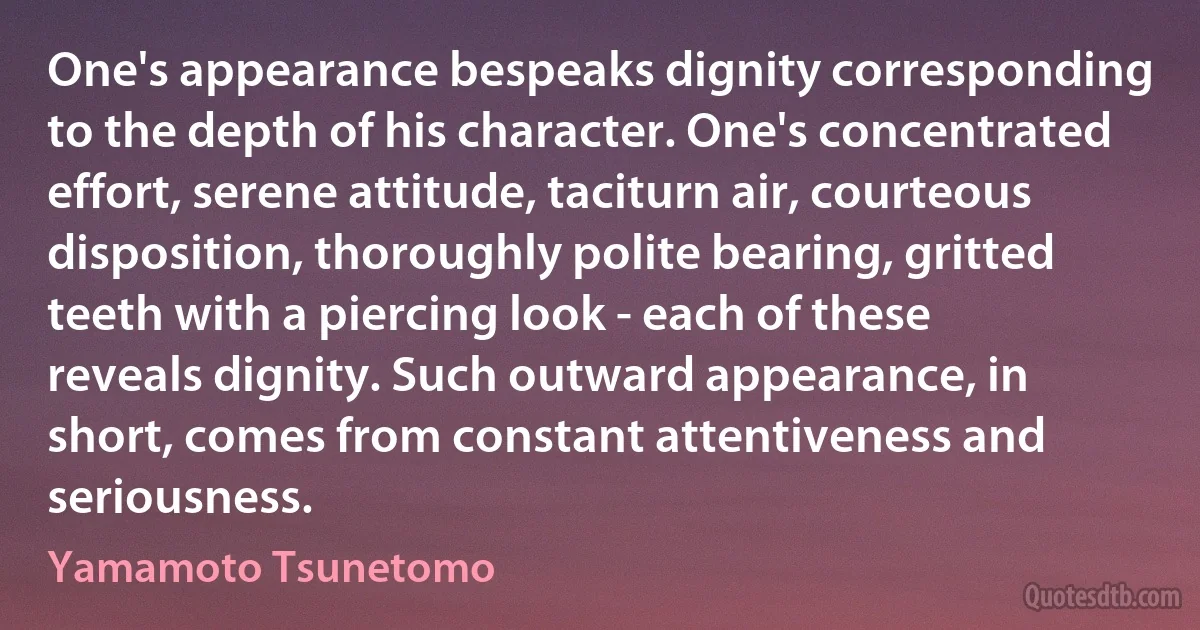 One's appearance bespeaks dignity corresponding to the depth of his character. One's concentrated effort, serene attitude, taciturn air, courteous disposition, thoroughly polite bearing, gritted teeth with a piercing look - each of these reveals dignity. Such outward appearance, in short, comes from constant attentiveness and seriousness. (Yamamoto Tsunetomo)