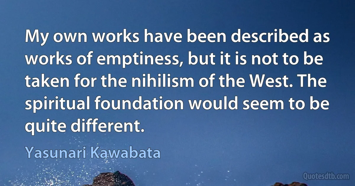 My own works have been described as works of emptiness, but it is not to be taken for the nihilism of the West. The spiritual foundation would seem to be quite different. (Yasunari Kawabata)