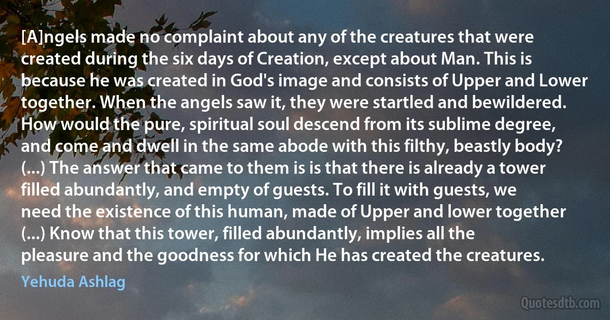 [A]ngels made no complaint about any of the creatures that were created during the six days of Creation, except about Man. This is because he was created in God's image and consists of Upper and Lower together. When the angels saw it, they were startled and bewildered. How would the pure, spiritual soul descend from its sublime degree, and come and dwell in the same abode with this filthy, beastly body? (...) The answer that came to them is is that there is already a tower filled abundantly, and empty of guests. To fill it with guests, we need the existence of this human, made of Upper and lower together (...) Know that this tower, filled abundantly, implies all the pleasure and the goodness for which He has created the creatures. (Yehuda Ashlag)