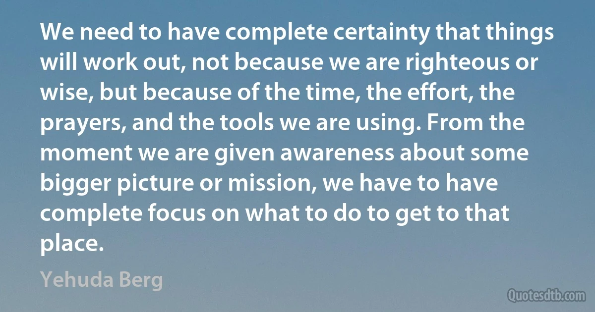 We need to have complete certainty that things will work out, not because we are righteous or wise, but because of the time, the effort, the prayers, and the tools we are using. From the moment we are given awareness about some bigger picture or mission, we have to have complete focus on what to do to get to that place. (Yehuda Berg)