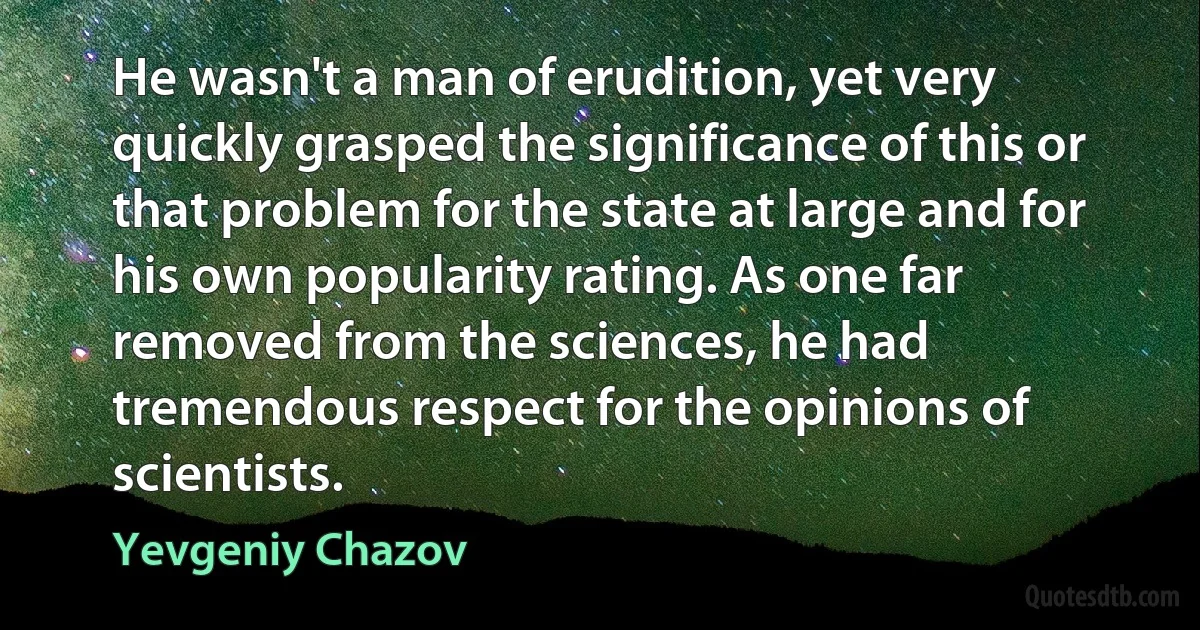 He wasn't a man of erudition, yet very quickly grasped the significance of this or that problem for the state at large and for his own popularity rating. As one far removed from the sciences, he had tremendous respect for the opinions of scientists. (Yevgeniy Chazov)