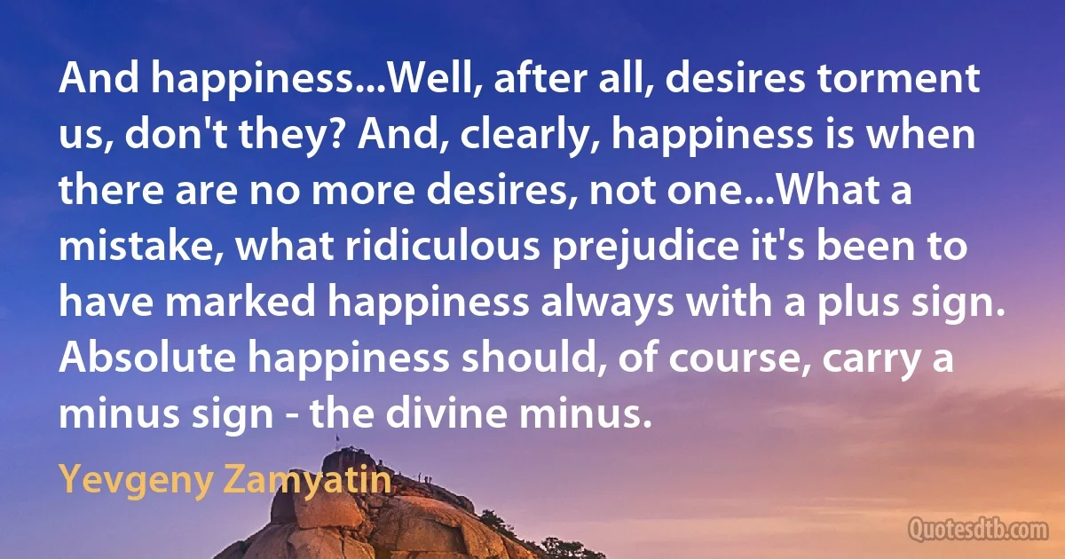 And happiness...Well, after all, desires torment us, don't they? And, clearly, happiness is when there are no more desires, not one...What a mistake, what ridiculous prejudice it's been to have marked happiness always with a plus sign. Absolute happiness should, of course, carry a minus sign - the divine minus. (Yevgeny Zamyatin)