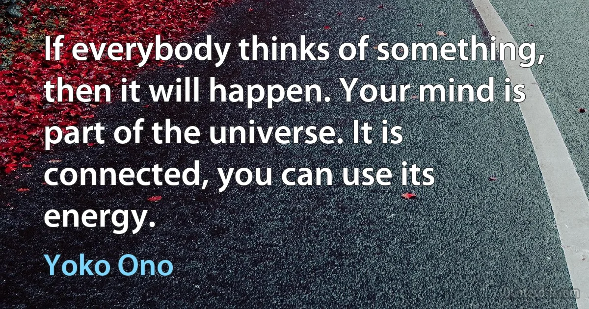 If everybody thinks of something, then it will happen. Your mind is part of the universe. It is connected, you can use its energy. (Yoko Ono)