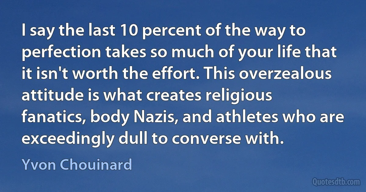 I say the last 10 percent of the way to perfection takes so much of your life that it isn't worth the effort. This overzealous attitude is what creates religious fanatics, body Nazis, and athletes who are exceedingly dull to converse with. (Yvon Chouinard)