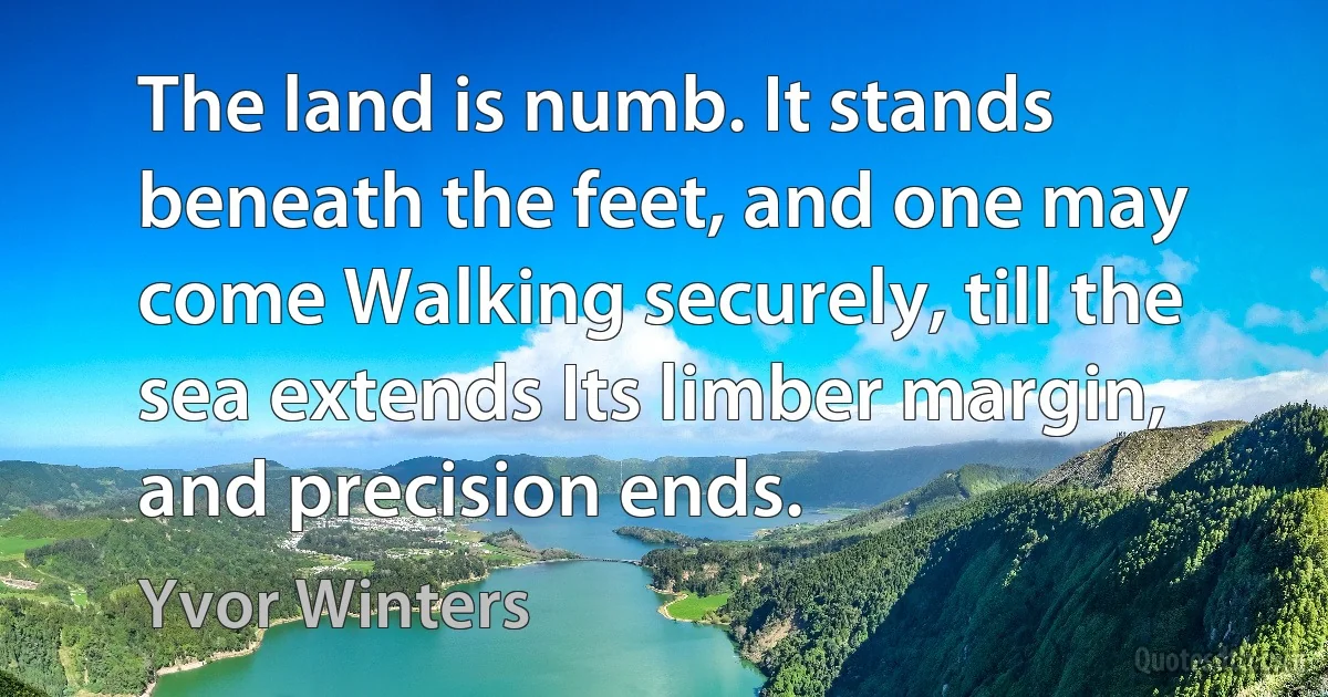 The land is numb. It stands beneath the feet, and one may come Walking securely, till the sea extends Its limber margin, and precision ends. (Yvor Winters)