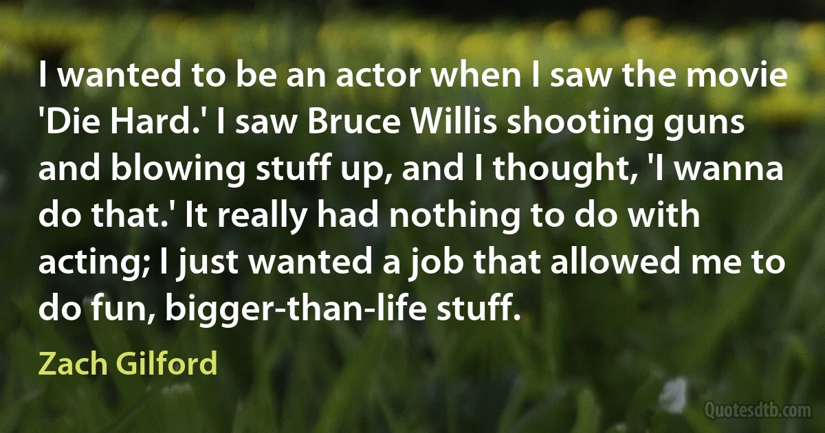 I wanted to be an actor when I saw the movie 'Die Hard.' I saw Bruce Willis shooting guns and blowing stuff up, and I thought, 'I wanna do that.' It really had nothing to do with acting; I just wanted a job that allowed me to do fun, bigger-than-life stuff. (Zach Gilford)