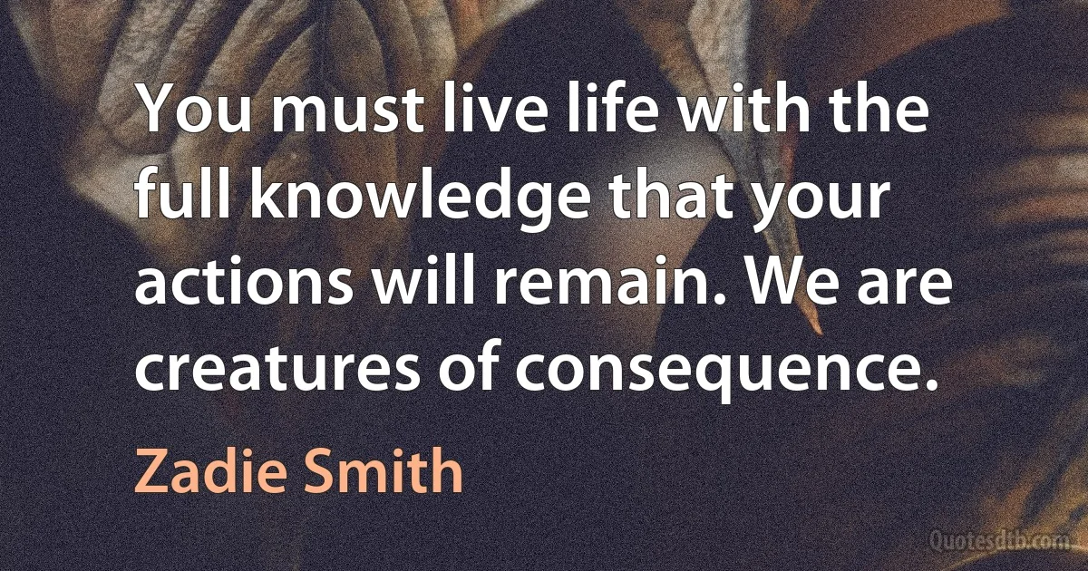 You must live life with the full knowledge that your actions will remain. We are creatures of consequence. (Zadie Smith)