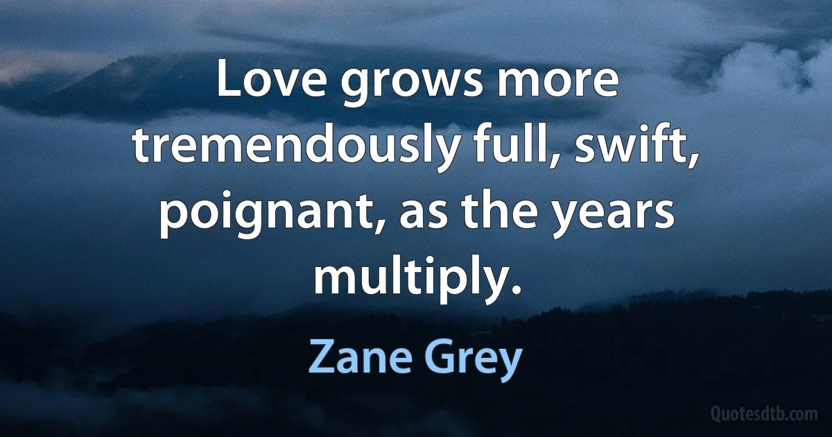 Love grows more tremendously full, swift, poignant, as the years multiply. (Zane Grey)