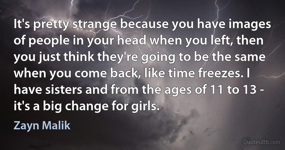 It's pretty strange because you have images of people in your head when you left, then you just think they're going to be the same when you come back, like time freezes. I have sisters and from the ages of 11 to 13 - it's a big change for girls. (Zayn Malik)