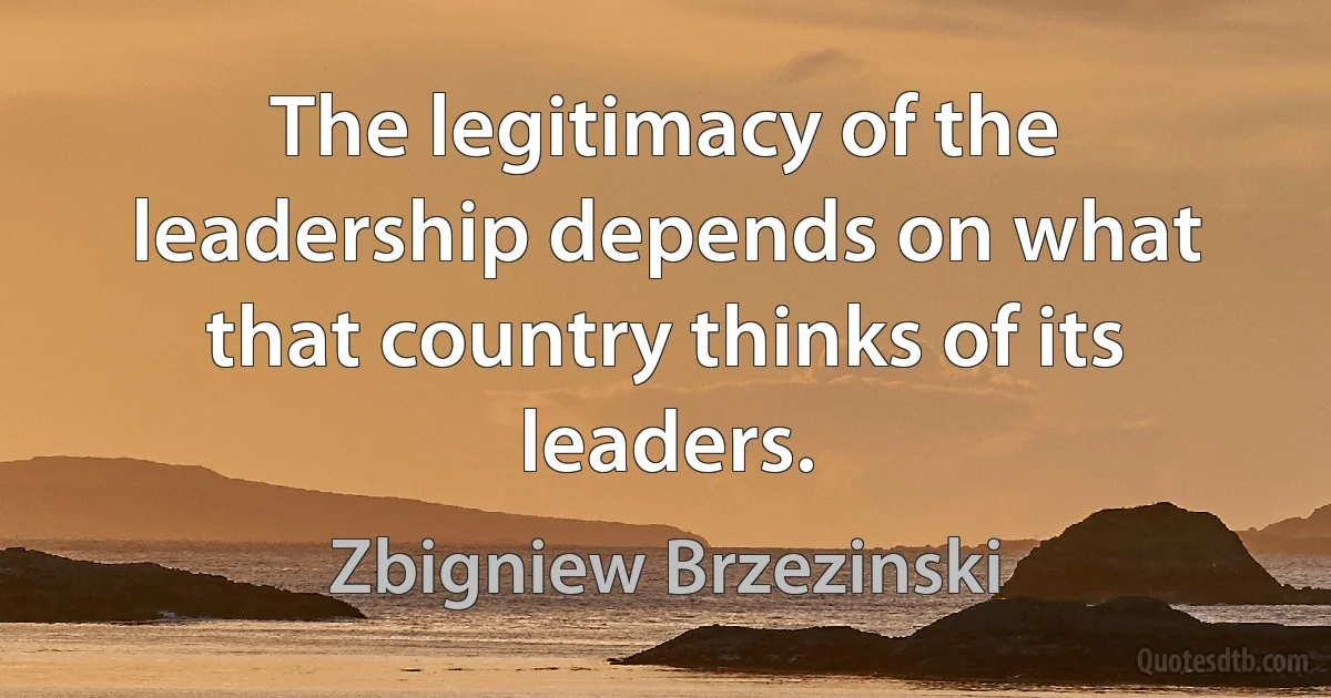 The legitimacy of the leadership depends on what that country thinks of its leaders. (Zbigniew Brzezinski)