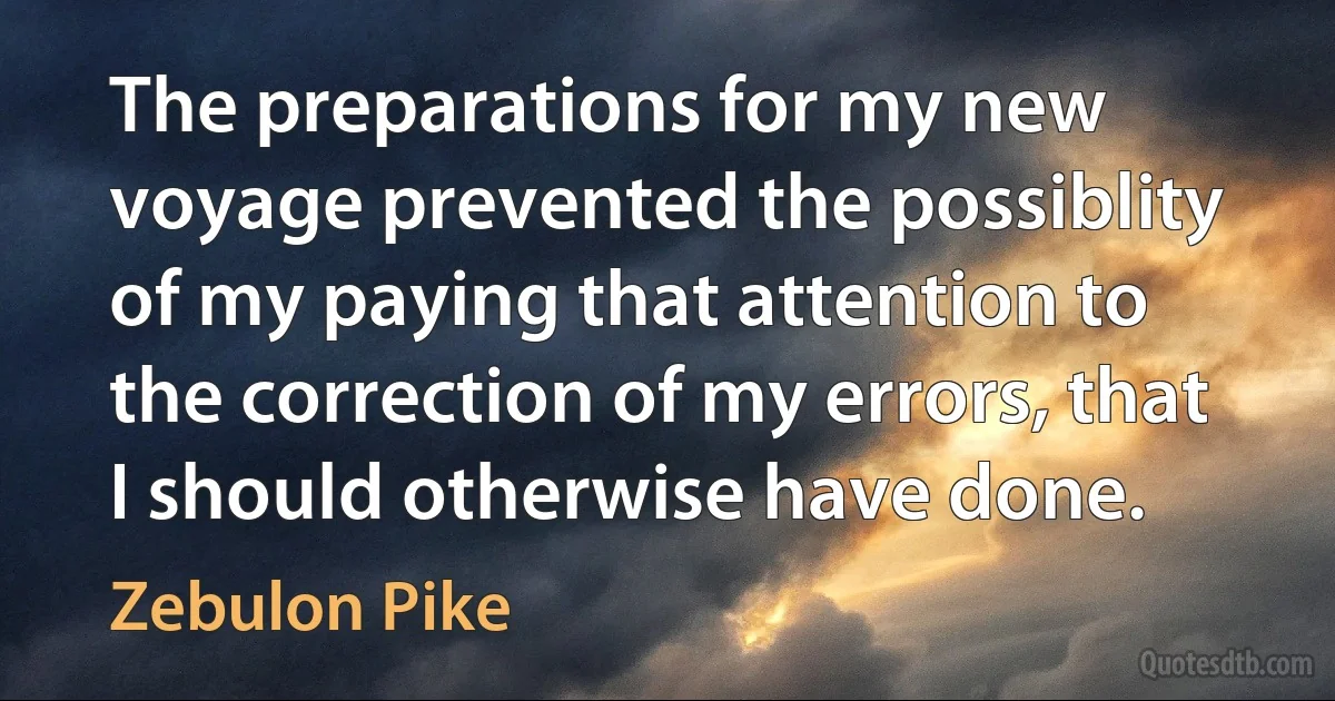 The preparations for my new voyage prevented the possiblity of my paying that attention to the correction of my errors, that I should otherwise have done. (Zebulon Pike)