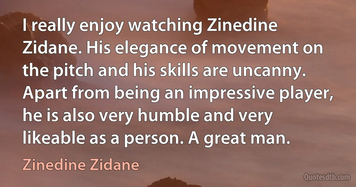 I really enjoy watching Zinedine Zidane. His elegance of movement on the pitch and his skills are uncanny. Apart from being an impressive player, he is also very humble and very likeable as a person. A great man. (Zinedine Zidane)