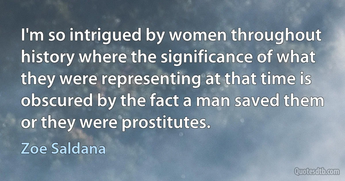 I'm so intrigued by women throughout history where the significance of what they were representing at that time is obscured by the fact a man saved them or they were prostitutes. (Zoe Saldana)