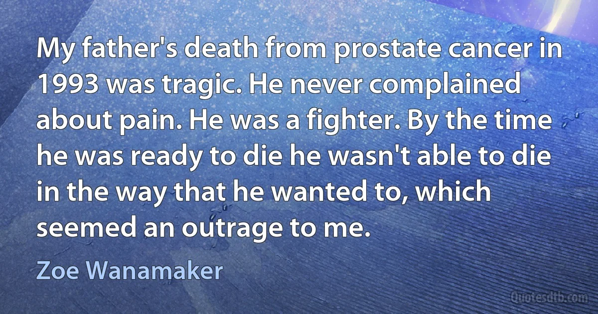 My father's death from prostate cancer in 1993 was tragic. He never complained about pain. He was a fighter. By the time he was ready to die he wasn't able to die in the way that he wanted to, which seemed an outrage to me. (Zoe Wanamaker)