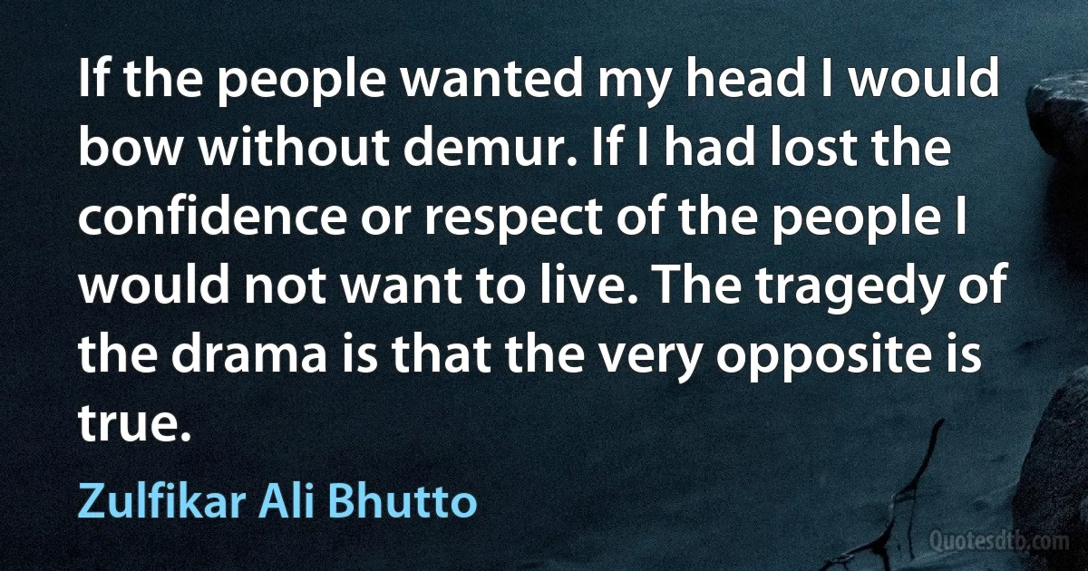 If the people wanted my head I would bow without demur. If I had lost the confidence or respect of the people I would not want to live. The tragedy of the drama is that the very opposite is true. (Zulfikar Ali Bhutto)