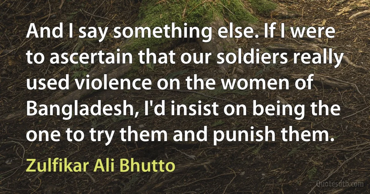 And I say something else. If I were to ascertain that our soldiers really used violence on the women of Bangladesh, I'd insist on being the one to try them and punish them. (Zulfikar Ali Bhutto)