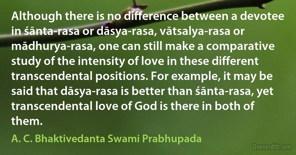 Although there is no difference between a devotee in śānta-rasa or dāsya-rasa, vātsalya-rasa or mādhurya-rasa, one can still make a comparative study of the intensity of love in these different transcendental positions. For example, it may be said that dāsya-rasa is better than śānta-rasa, yet transcendental love of God is there in both of them. (A. C. Bhaktivedanta Swami Prabhupada)