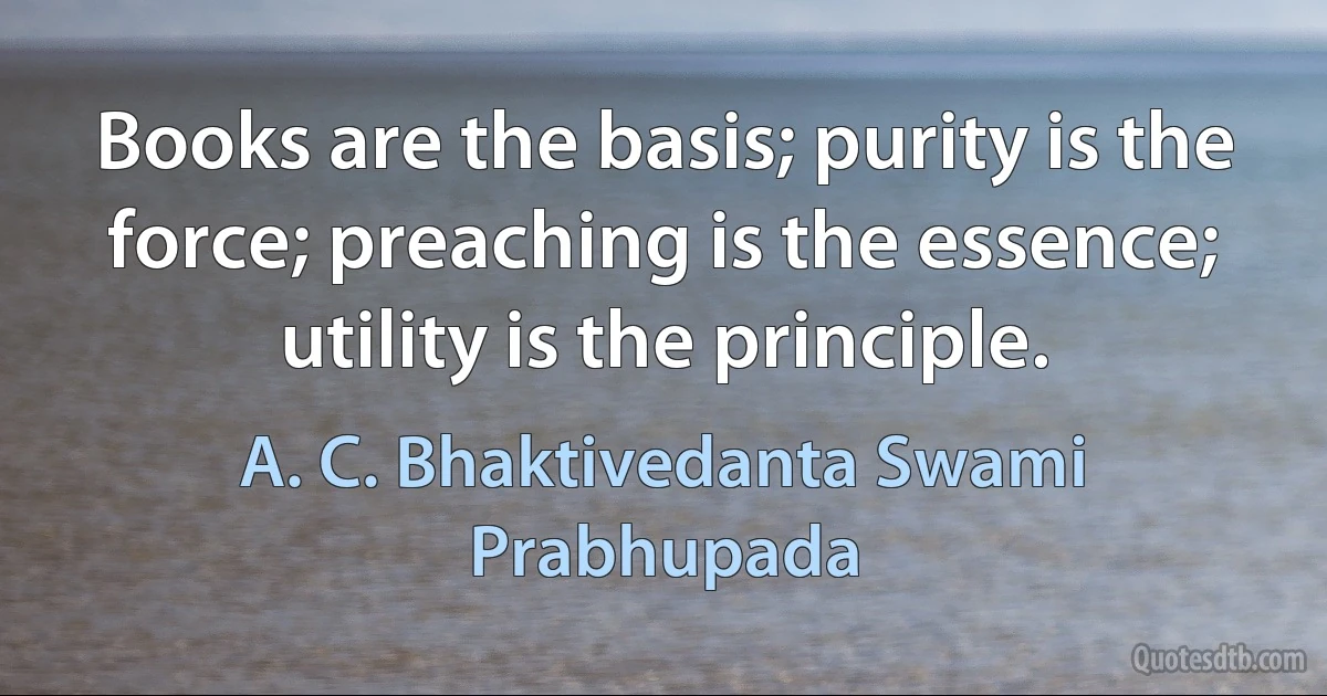 Books are the basis; purity is the force; preaching is the essence; utility is the principle. (A. C. Bhaktivedanta Swami Prabhupada)