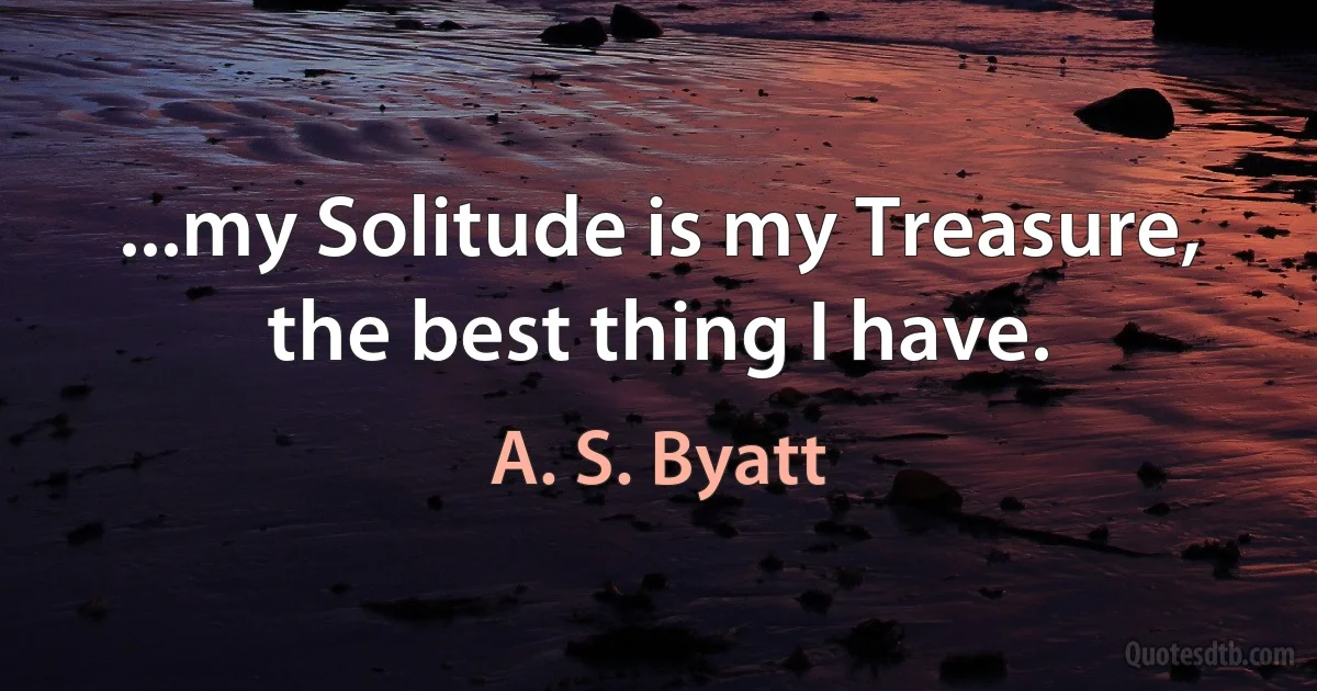 ...my Solitude is my Treasure, the best thing I have. (A. S. Byatt)