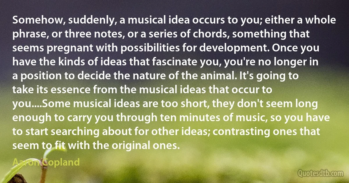 Somehow, suddenly, a musical idea occurs to you; either a whole phrase, or three notes, or a series of chords, something that seems pregnant with possibilities for development. Once you have the kinds of ideas that fascinate you, you're no longer in a position to decide the nature of the animal. It's going to take its essence from the musical ideas that occur to you....Some musical ideas are too short, they don't seem long enough to carry you through ten minutes of music, so you have to start searching about for other ideas; contrasting ones that seem to fit with the original ones. (Aaron Copland)