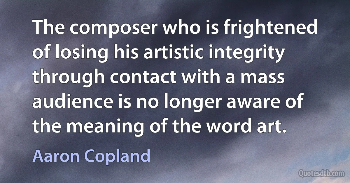 The composer who is frightened of losing his artistic integrity through contact with a mass audience is no longer aware of the meaning of the word art. (Aaron Copland)