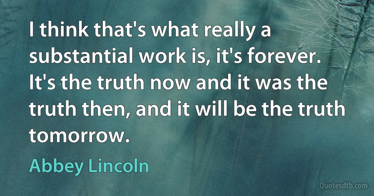 I think that's what really a substantial work is, it's forever. It's the truth now and it was the truth then, and it will be the truth tomorrow. (Abbey Lincoln)