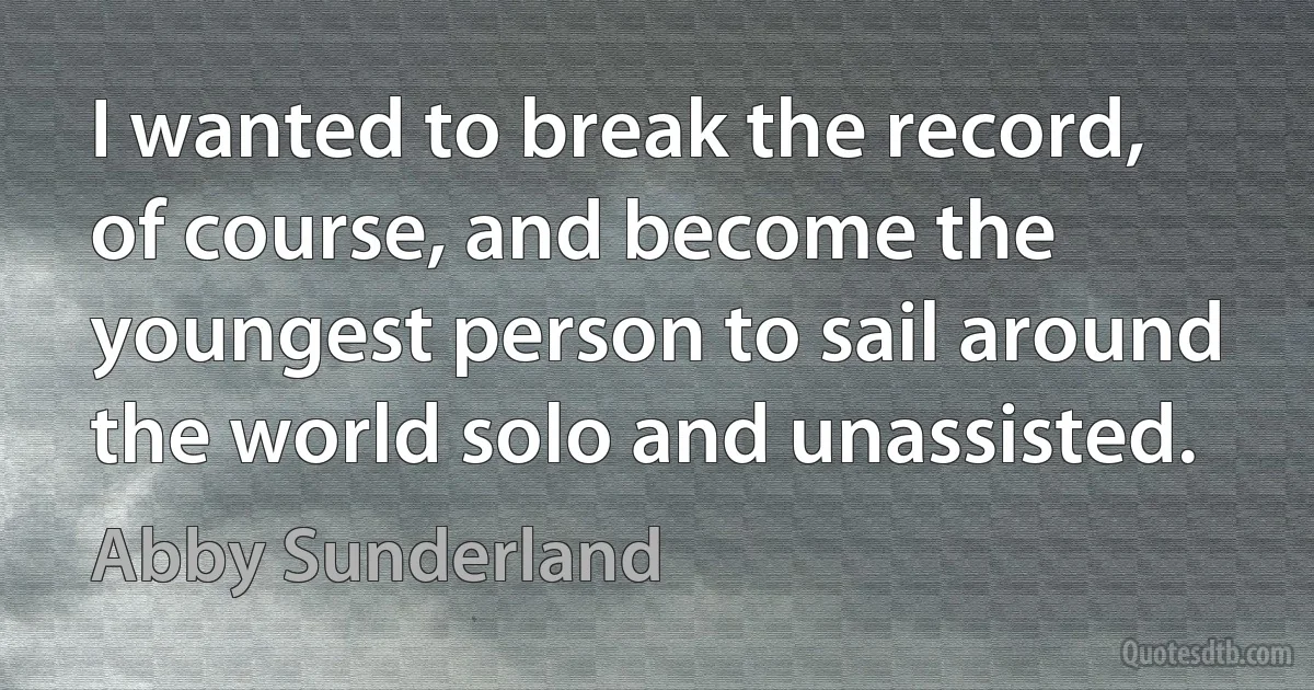 I wanted to break the record, of course, and become the youngest person to sail around the world solo and unassisted. (Abby Sunderland)