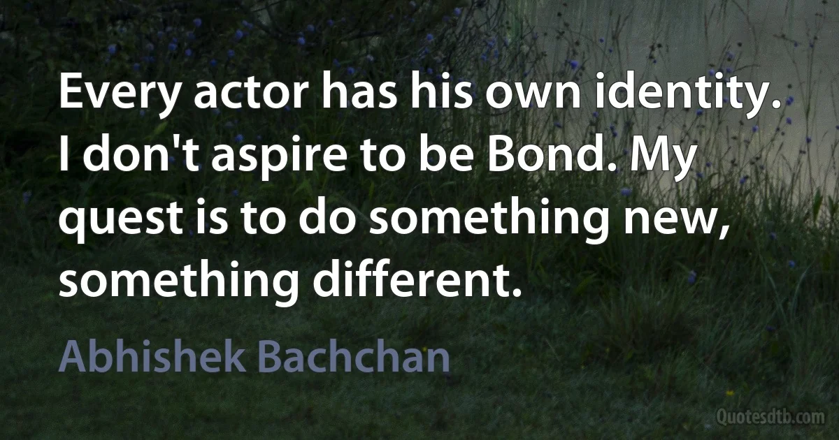 Every actor has his own identity. I don't aspire to be Bond. My quest is to do something new, something different. (Abhishek Bachchan)