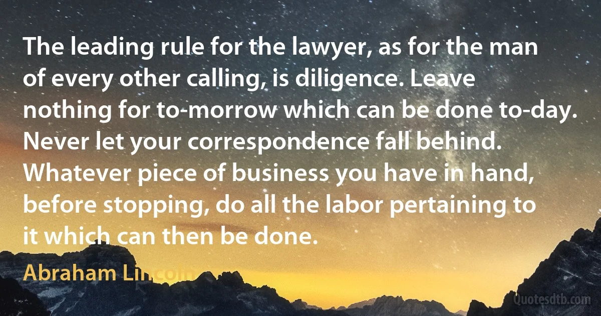 The leading rule for the lawyer, as for the man of every other calling, is diligence. Leave nothing for to-morrow which can be done to-day. Never let your correspondence fall behind. Whatever piece of business you have in hand, before stopping, do all the labor pertaining to it which can then be done. (Abraham Lincoln)