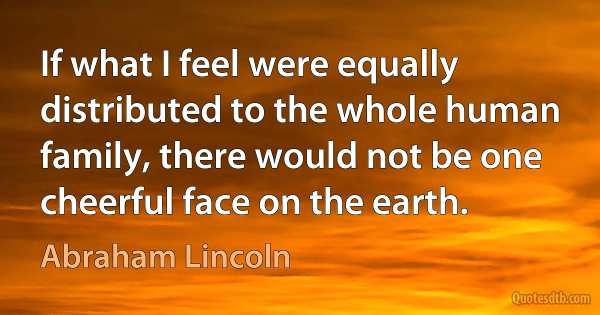 If what I feel were equally distributed to the whole human family, there would not be one cheerful face on the earth. (Abraham Lincoln)