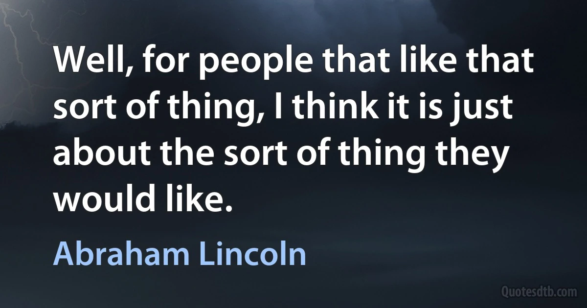 Well, for people that like that sort of thing, I think it is just about the sort of thing they would like. (Abraham Lincoln)