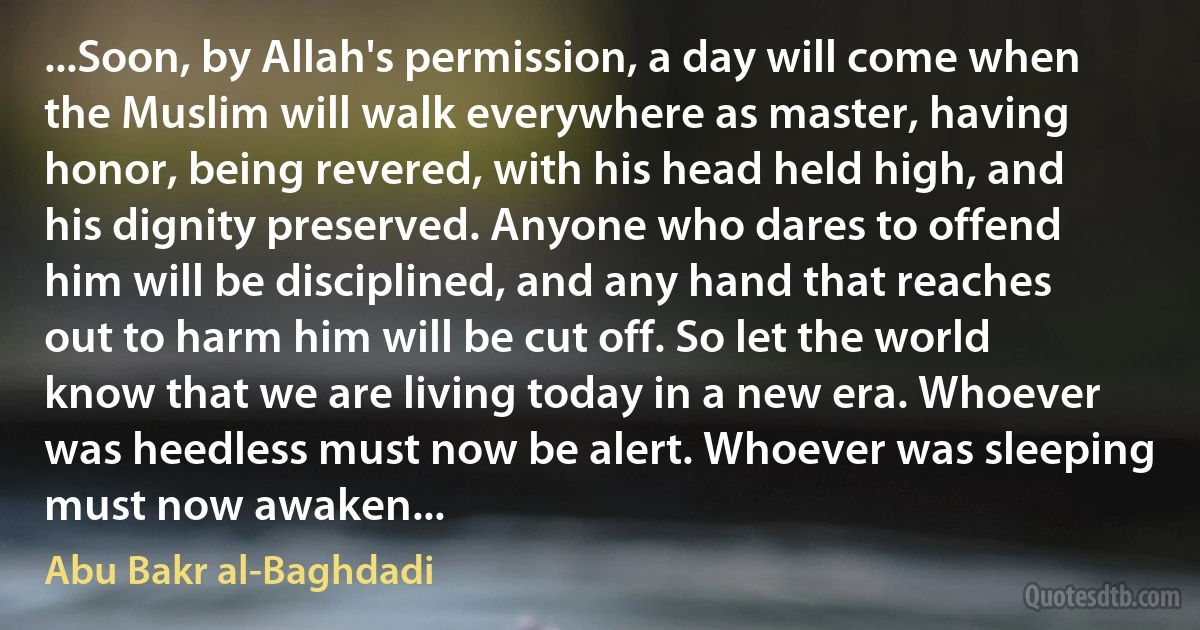 ...Soon, by Allah's permission, a day will come when the Muslim will walk everywhere as master, having honor, being revered, with his head held high, and his dignity preserved. Anyone who dares to offend him will be disciplined, and any hand that reaches out to harm him will be cut off. So let the world know that we are living today in a new era. Whoever was heedless must now be alert. Whoever was sleeping must now awaken... (Abu Bakr al-Baghdadi)