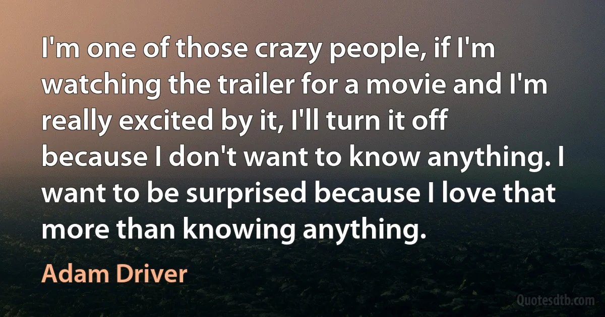 I'm one of those crazy people, if I'm watching the trailer for a movie and I'm really excited by it, I'll turn it off because I don't want to know anything. I want to be surprised because I love that more than knowing anything. (Adam Driver)