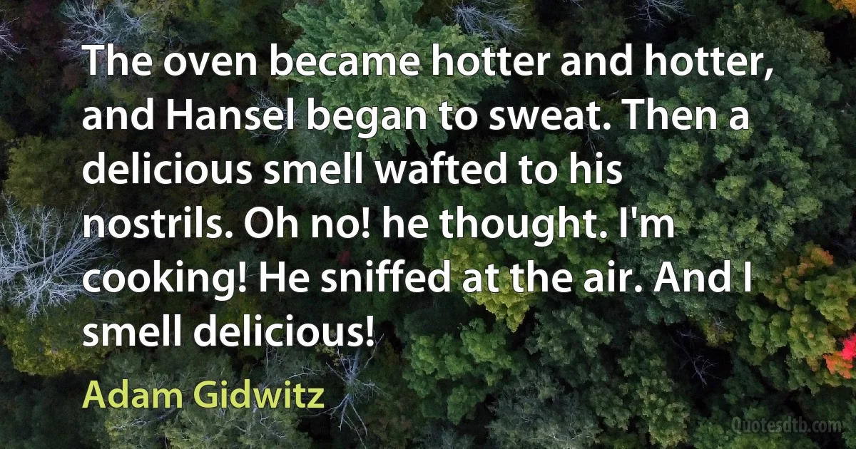 The oven became hotter and hotter, and Hansel began to sweat. Then a delicious smell wafted to his nostrils. Oh no! he thought. I'm cooking! He sniffed at the air. And I smell delicious! (Adam Gidwitz)