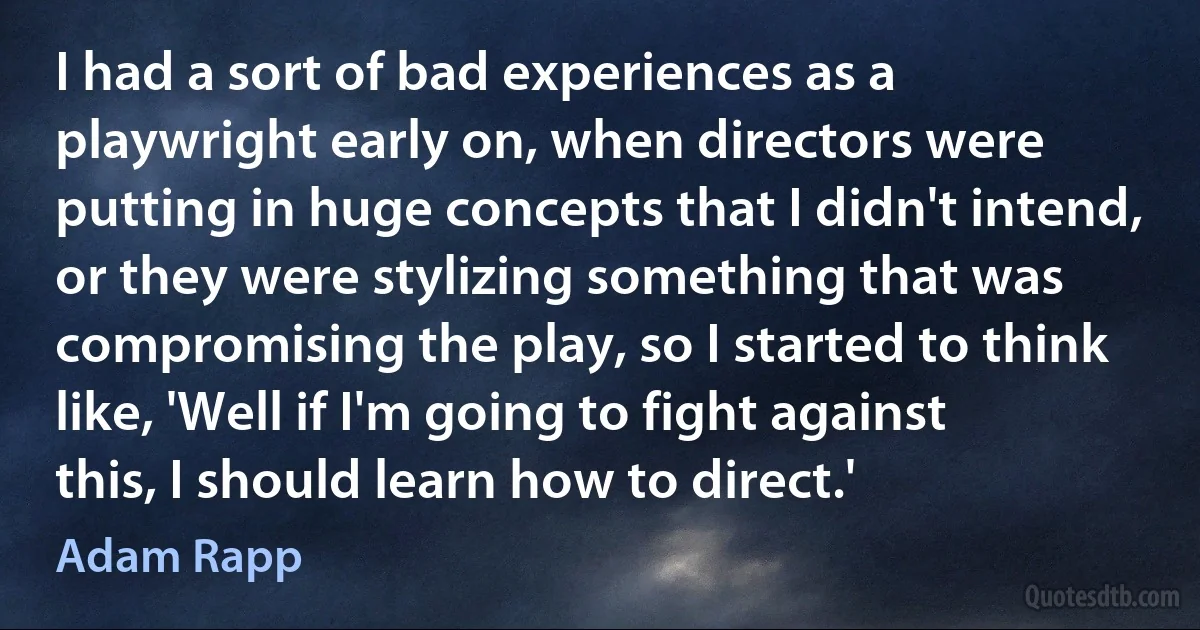 I had a sort of bad experiences as a playwright early on, when directors were putting in huge concepts that I didn't intend, or they were stylizing something that was compromising the play, so I started to think like, 'Well if I'm going to fight against this, I should learn how to direct.' (Adam Rapp)