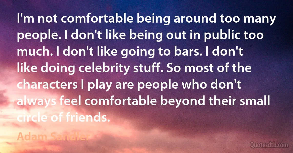 I'm not comfortable being around too many people. I don't like being out in public too much. I don't like going to bars. I don't like doing celebrity stuff. So most of the characters I play are people who don't always feel comfortable beyond their small circle of friends. (Adam Sandler)