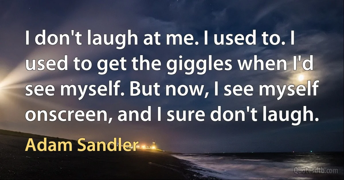 I don't laugh at me. I used to. I used to get the giggles when I'd see myself. But now, I see myself onscreen, and I sure don't laugh. (Adam Sandler)